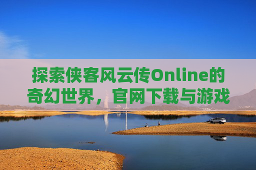 探索侠客风云传Online的奇幻世界,官网下载与游戏攻略 探索侠客风云传Online的奇幻世界,官网下载与游戏攻略