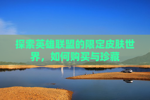 探索英雄联盟的限定皮肤世界,如何购买与珍藏 探索英雄联盟的限定皮肤世界,如何购买与珍藏