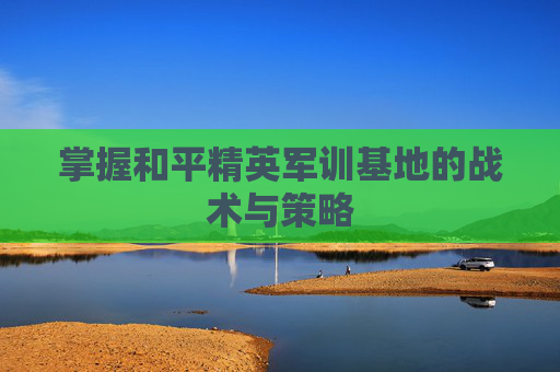 掌握和平精英军训基地的战术与策略 掌握和平精英军训基地的战术与策略