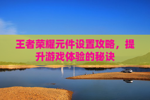 王者荣耀元件设置攻略,提升游戏体验的秘诀 王者荣耀元件设置攻略,提升游戏体验的秘诀