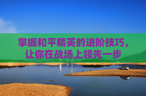 掌握和平精英的进阶技巧，让你在战场上领先一步