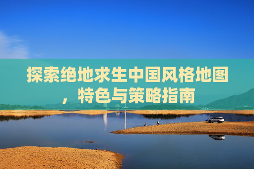 探索绝地求生中国风格地图,特色与策略指南 探索绝地求生中国风格地图,特色与策略指南
