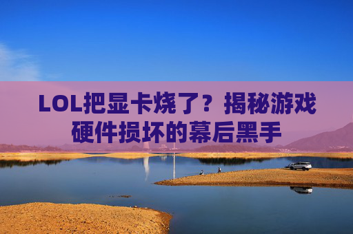 LOL把显卡烧了?揭秘游戏硬件损坏的幕后黑手 LOL把显卡烧了?揭秘游戏硬件损坏的幕后黑手