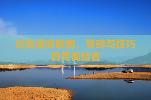 逆战塔防联盟，策略与技巧的完美结合