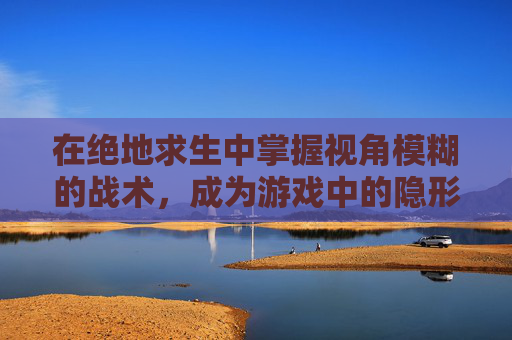 在绝地求生中掌握视角模糊的战术,成为游戏中的隐形高手 在绝地求生中掌握视角模糊的战术,成为游戏中的隐形高手