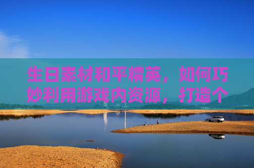 生日素材和平精英,如何巧妙利用游戏内资源,打造个性化游戏体验 生日素材和平精英,如何巧妙利用游戏内资源,打造个性化游戏体验