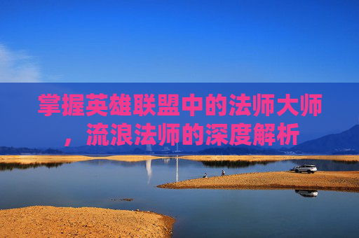 掌握英雄联盟中的法师大师,流浪法师的深度解析 掌握英雄联盟中的法师大师,流浪法师的深度解析