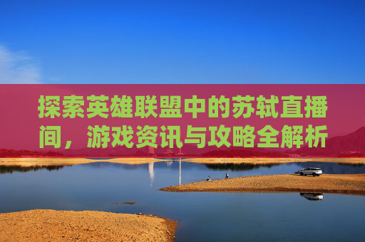 探索英雄联盟中的苏轼直播间,游戏资讯与攻略全解析 探索英雄联盟中的苏轼直播间,游戏资讯与攻略全解析