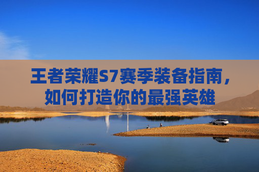 王者荣耀S7赛季装备指南,如何打造你的最强英雄 王者荣耀S7赛季装备指南,如何打造你的最强英雄