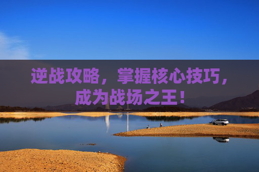 逆战攻略,掌握核心技巧,成为战场之王! 逆战攻略,掌握核心技巧,成为战场之王!