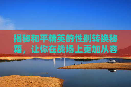 揭秘和平精英的性别转换秘籍，让你在战场上更加从容不迫