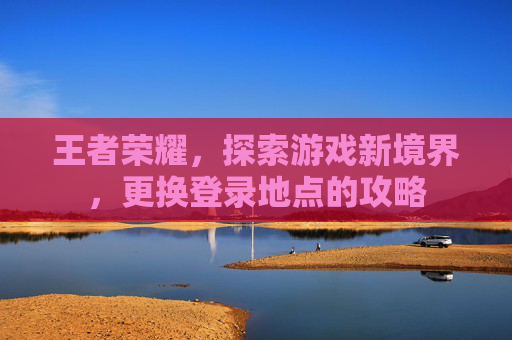 王者荣耀，探索游戏新境界，更换登录地点的攻略