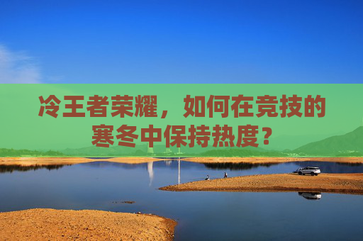冷王者荣耀,如何在竞技的寒冬中保持热度? 冷王者荣耀,如何在竞技的寒冬中保持热度?