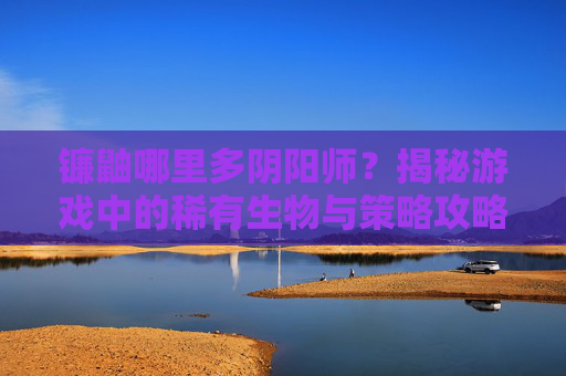 镰鼬哪里多阴阳师?揭秘游戏中的稀有生物与策略攻略 镰鼬哪里多阴阳师?揭秘游戏中的稀有生物与策略攻略