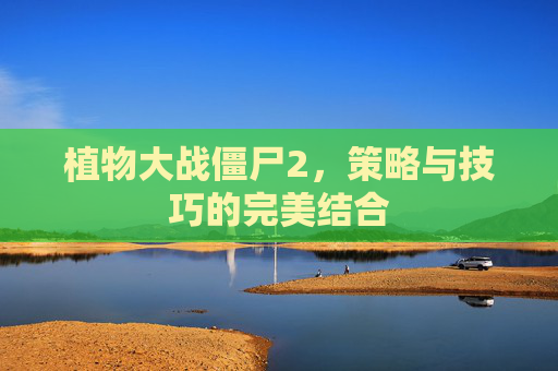 植物大战僵尸2,策略与技巧的完美结合 植物大战僵尸2,策略与技巧的完美结合