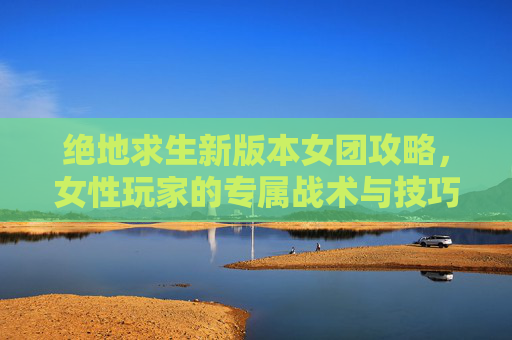 绝地求生新版本女团攻略,女性玩家的专属战术与技巧 绝地求生新版本女团攻略,女性玩家的专属战术与技巧