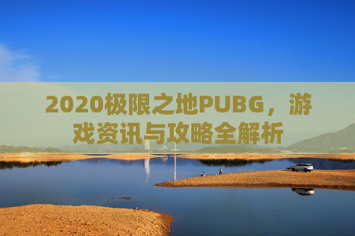 2020极限之地PUBG,游戏资讯与攻略全解析 2020极限之地PUBG,游戏资讯与攻略全解析
