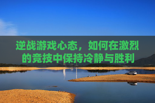 逆战游戏心态,如何在激烈的竞技中保持冷静与胜利 逆战游戏心态,如何在激烈的竞技中保持冷静与胜利