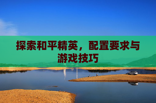 探索和平精英,配置要求与游戏技巧 探索和平精英,配置要求与游戏技巧