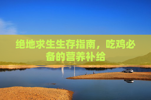 绝地求生生存指南,吃鸡必备的营养补给 绝地求生生存指南,吃鸡必备的营养补给