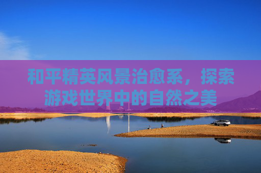 和平精英风景治愈系,探索游戏世界中的自然之美 和平精英风景治愈系,探索游戏世界中的自然之美