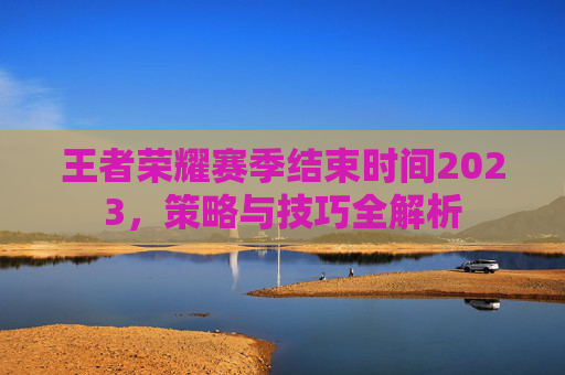 王者荣耀赛季结束时间2023,策略与技巧全解析 王者荣耀赛季结束时间2023,策略与技巧全解析