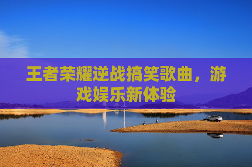 王者荣耀逆战搞笑歌曲,游戏娱乐新体验 王者荣耀逆战搞笑歌曲,游戏娱乐新体验