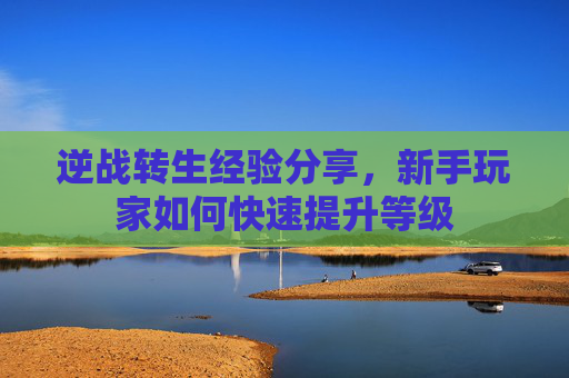 逆战转生经验分享,新手玩家如何快速提升等级 逆战转生经验分享,新手玩家如何快速提升等级
