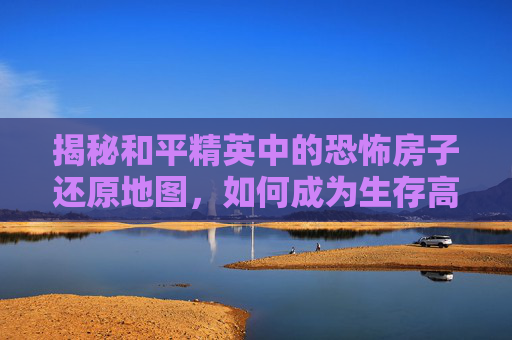 揭秘和平精英中的恐怖房子还原地图,如何成为生存高手? 揭秘和平精英中的恐怖房子还原地图,如何成为生存高手?
