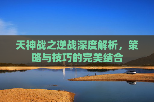 天神战之逆战深度解析,策略与技巧的完美结合 天神战之逆战深度解析,策略与技巧的完美结合