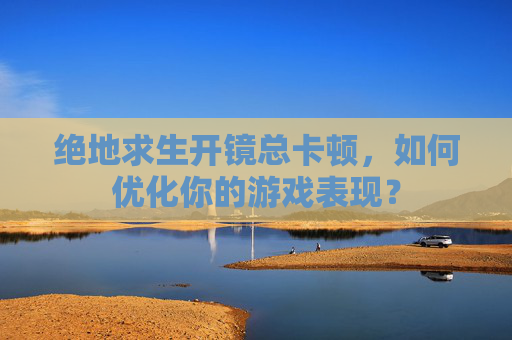 绝地求生开镜总卡顿,如何优化你的游戏表现? 绝地求生开镜总卡顿,如何优化你的游戏表现?