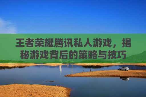 王者荣耀腾讯私人游戏,揭秘游戏背后的策略与技巧 王者荣耀腾讯私人游戏,揭秘游戏背后的策略与技巧