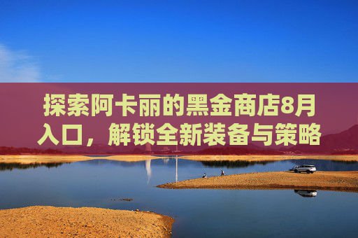 探索阿卡丽的黑金商店8月入口,解锁全新装备与策略 探索阿卡丽的黑金商店8月入口,解锁全新装备与策略
