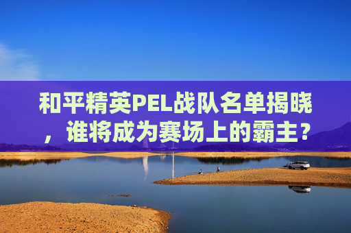 和平精英PEL战队名单揭晓,谁将成为赛场上的霸主? 和平精英PEL战队名单揭晓,谁将成为赛场上的霸主?