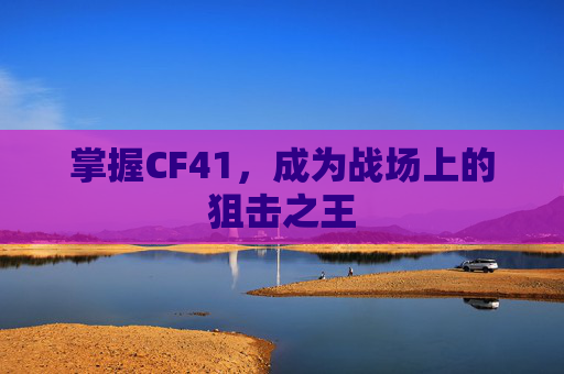掌握CF41,成为战场上的狙击之王 掌握CF41,成为战场上的狙击之王
