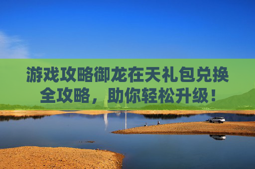 游戏攻略御龙在天礼包兑换全攻略,助你轻松升级! 游戏攻略御龙在天礼包兑换全攻略,助你轻松升级!
