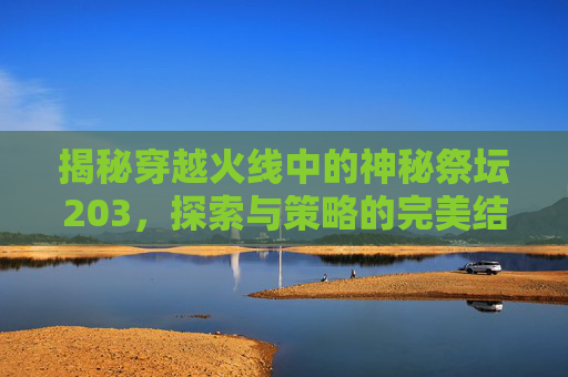 揭秘穿越火线中的神秘祭坛203,探索与策略的完美结合 揭秘穿越火线中的神秘祭坛203,探索与策略的完美结合