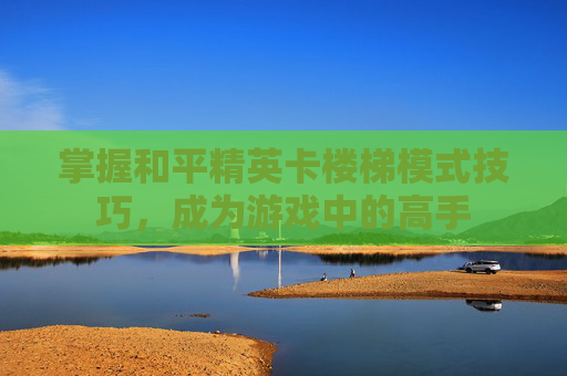 掌握和平精英卡楼梯模式技巧,成为游戏中的高手 掌握和平精英卡楼梯模式技巧,成为游戏中的高手