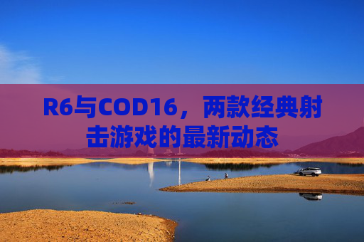 R6与COD16,两款经典射击游戏的最新动态 R6与COD16,两款经典射击游戏的最新动态