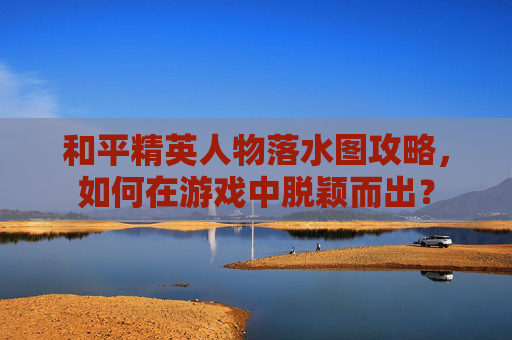 和平精英人物落水图攻略,如何在游戏中脱颖而出? 和平精英人物落水图攻略,如何在游戏中脱颖而出?
