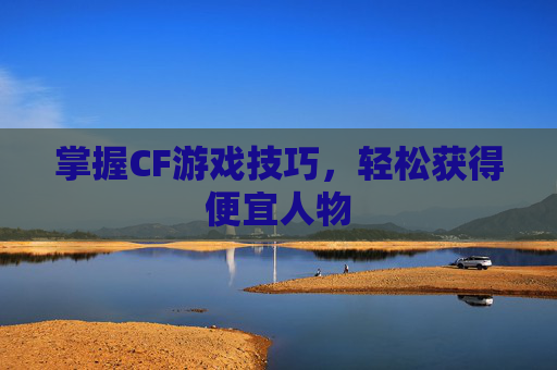 掌握CF游戏技巧,轻松获得便宜人物 掌握CF游戏技巧,轻松获得便宜人物