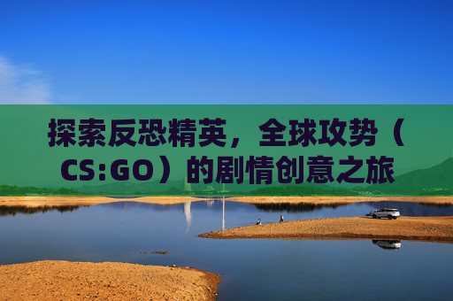 探索反恐精英,全球攻势(CS:GO)的剧情创意之旅 探索反恐精英,全球攻势(CS:GO)的剧情创意之旅