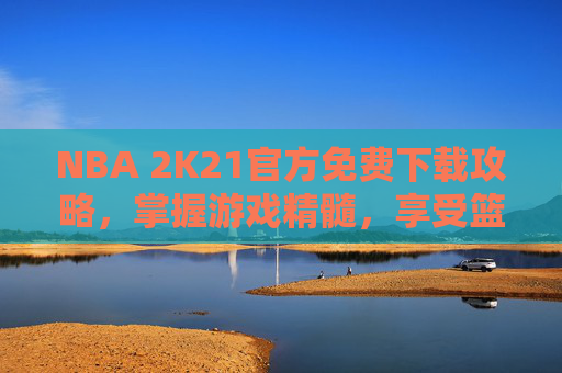NBA 2K21官方免费下载攻略,掌握游戏精髓,享受篮球盛宴 NBA 2K21官方免费下载攻略,掌握游戏精髓,享受篮球盛宴