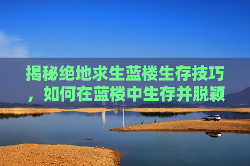 揭秘绝地求生蓝楼生存技巧,如何在蓝楼中生存并脱颖而出 揭秘绝地求生蓝楼生存技巧,如何在蓝楼中生存并脱颖而出