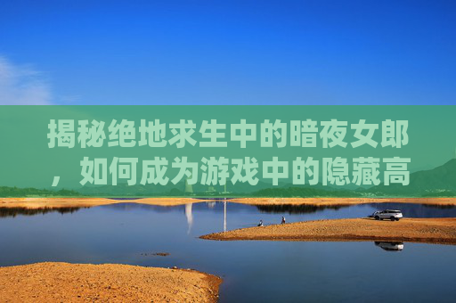 揭秘绝地求生中的暗夜女郎,如何成为游戏中的隐藏高手 揭秘绝地求生中的暗夜女郎,如何成为游戏中的隐藏高手