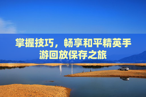 掌握技巧,畅享和平精英手游回放保存之旅 掌握技巧,畅享和平精英手游回放保存之旅