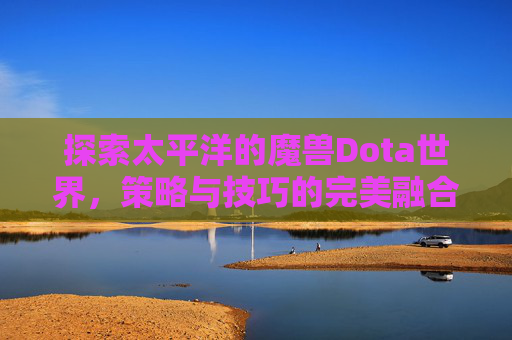 探索太平洋的魔兽Dota世界,策略与技巧的完美融合 探索太平洋的魔兽Dota世界,策略与技巧的完美融合