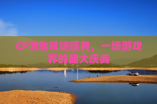 CF活动双端盛典,一场游戏界的盛大庆典 CF活动双端盛典,一场游戏界的盛大庆典