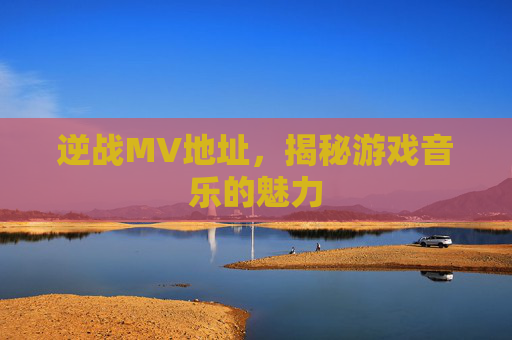 逆战MV地址,揭秘游戏音乐的魅力 逆战MV地址,揭秘游戏音乐的魅力