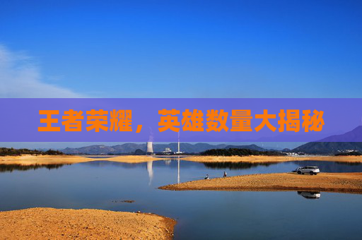 王者荣耀,英雄数量大揭秘 王者荣耀,英雄数量大揭秘